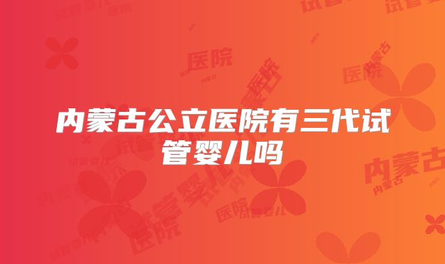 内蒙古公立医院有三代试管婴儿吗