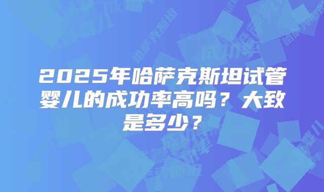 2025年哈萨克斯坦试管婴儿的成功率高吗？大致是多少？