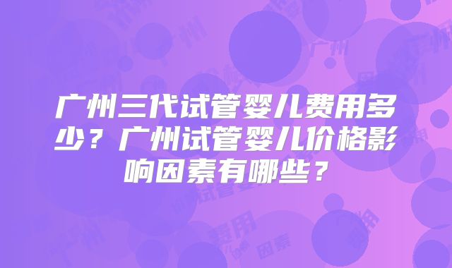 广州三代试管婴儿费用多少？广州试管婴儿价格影响因素有哪些？