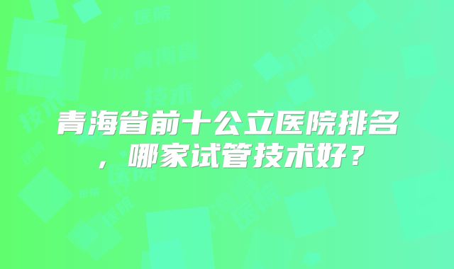 青海省前十公立医院排名，哪家试管技术好？