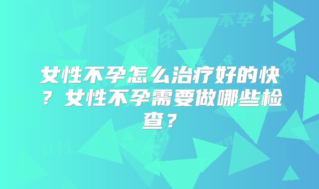 女性不孕怎么治疗好的快？女性不孕需要做哪些检查？