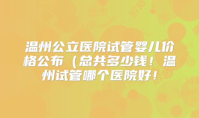 温州公立医院试管婴儿价格公布(总共多少钱!温州试管哪个医院好!