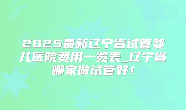 2025最新辽宁省试管婴儿医院费用一览表_辽宁省哪家做试管好!