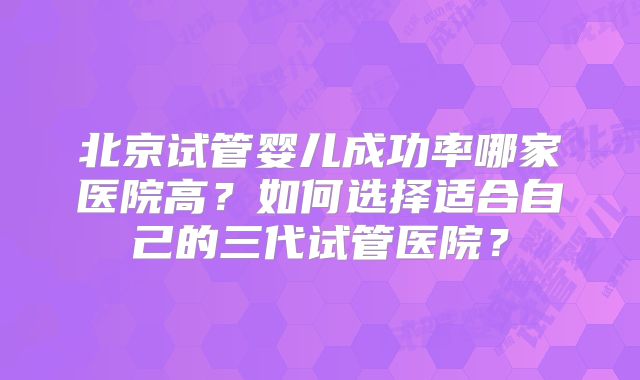 北京试管婴儿成功率哪家医院高？如何选择适合自己的三代试管医院？