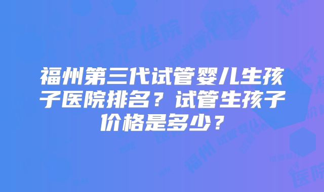 福州第三代试管婴儿生孩子医院排名？试管生孩子价格是多少？