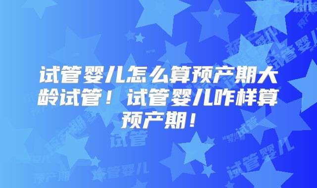 试管婴儿怎么算预产期大龄试管!试管婴儿咋样算预产期!