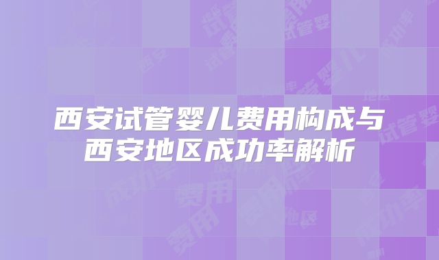 西安试管婴儿费用构成与西安地区成功率解析