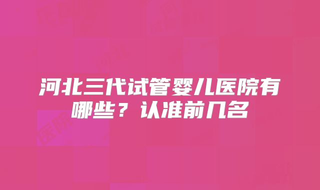 河北三代试管婴儿医院有哪些？认准前几名