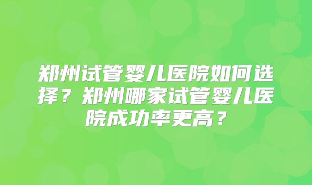 郑州试管婴儿医院如何选择？郑州哪家试管婴儿医院成功率更高？