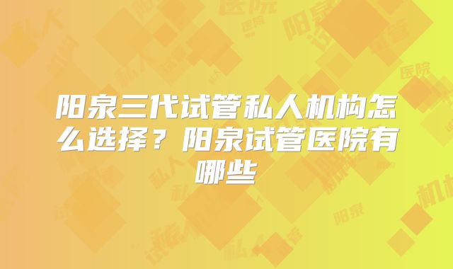 阳泉三代试管私人机构怎么选择？阳泉试管医院有哪些