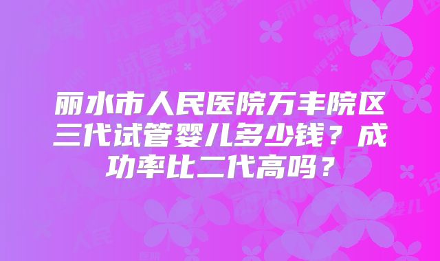 丽水市人民医院万丰院区三代试管婴儿多少钱？成功率比二代高吗？