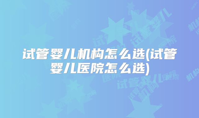 试管婴儿机构怎么选(试管婴儿医院怎么选)