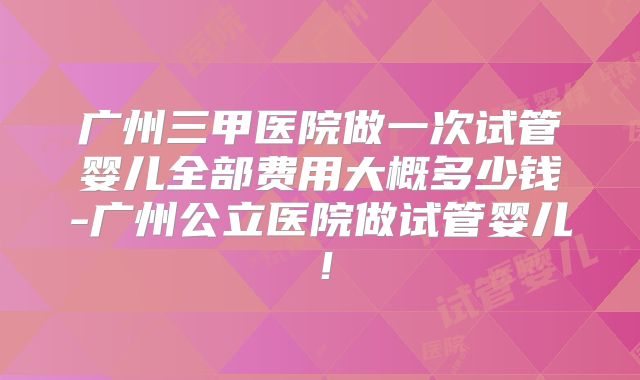 广州三甲医院做一次试管婴儿全部费用大概多少钱-广州公立医院做试管婴儿!
