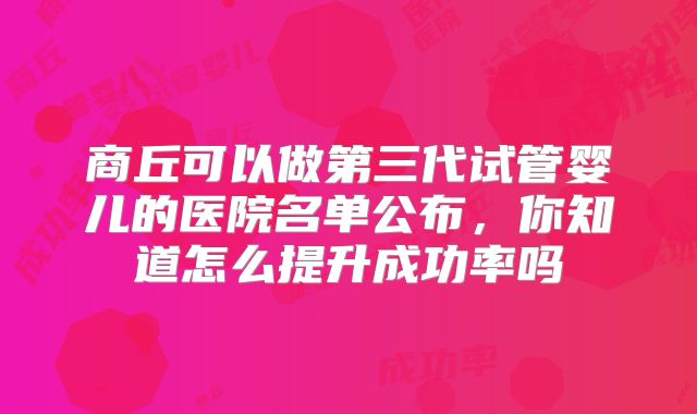 商丘可以做第三代试管婴儿的医院名单公布，你知道怎么提升成功率吗