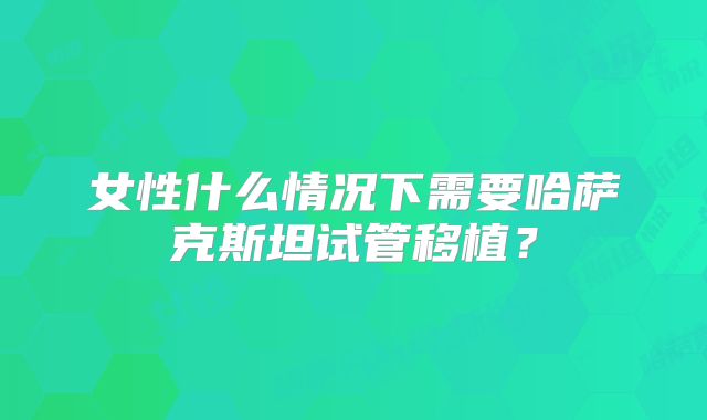 女性什么情况下需要哈萨克斯坦试管移植？