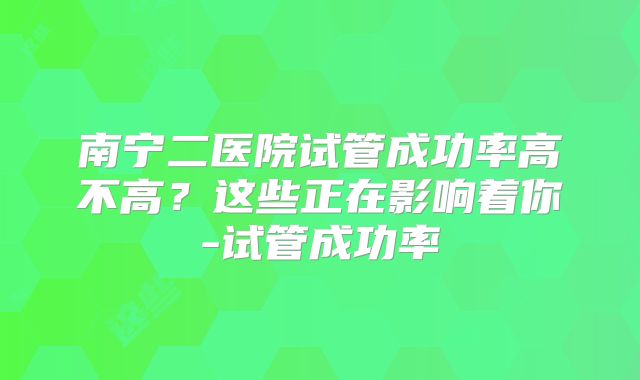 南宁二医院试管成功率高不高?这些正在影响着你-试管成功率