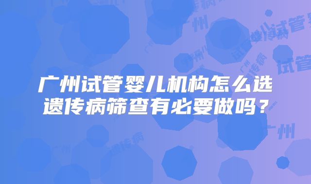 广州试管婴儿机构怎么选遗传病筛查有必要做吗？