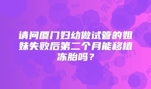 请问厦门妇幼做试管的姐妹失败后第二个月能移植冻胎吗？