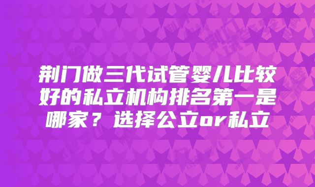 荆门做三代试管婴儿比较好的私立机构排名第一是哪家？选择公立or私立