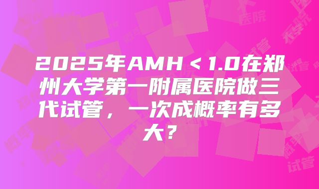 2025年AMH＜1.0在郑州大学第一附属医院做三代试管，一次成概率有多大？