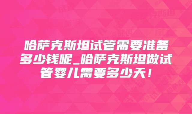 哈萨克斯坦试管需要准备多少钱呢_哈萨克斯坦做试管婴儿需要多少天！