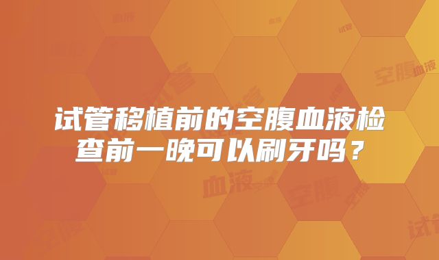 试管移植前的空腹血液检查前一晚可以刷牙吗？