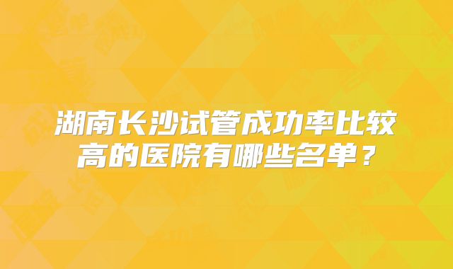 湖南长沙试管成功率比较高的医院有哪些名单？