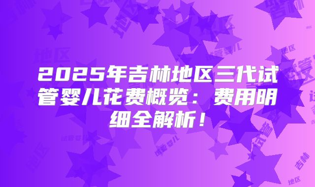 2025年吉林地区三代试管婴儿花费概览：费用明细全解析！