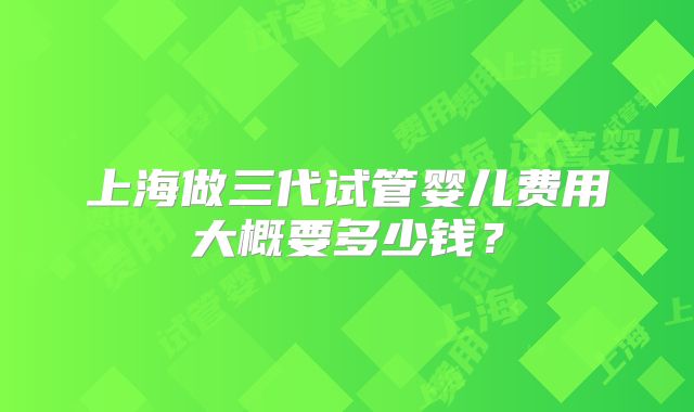上海做三代试管婴儿费用大概要多少钱？