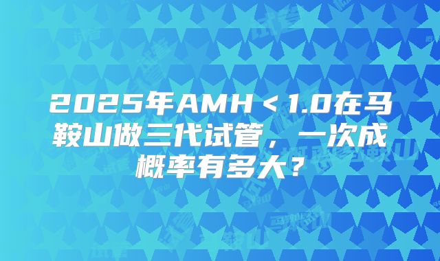 2025年AMH＜1.0在马鞍山做三代试管，一次成概率有多大？
