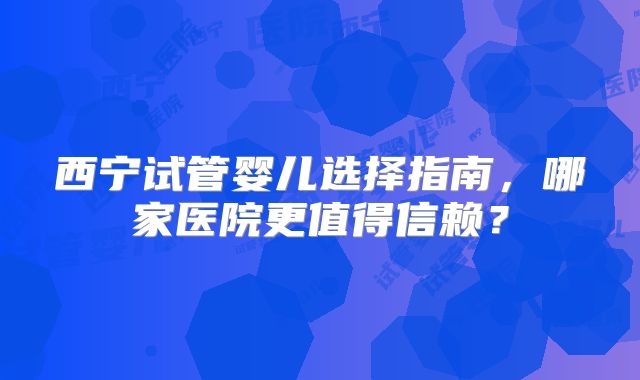 西宁试管婴儿选择指南，哪家医院更值得信赖？