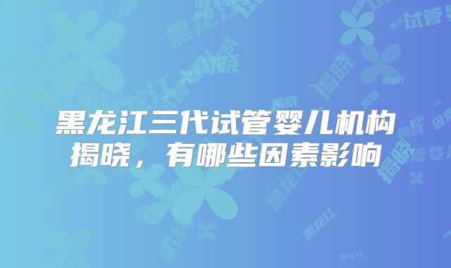 黑龙江三代试管婴儿机构揭晓,有哪些因素影响