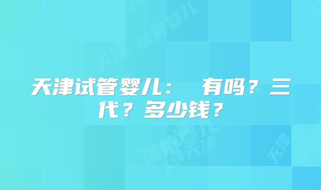 天津试管婴儿： 有吗？三代？多少钱？
