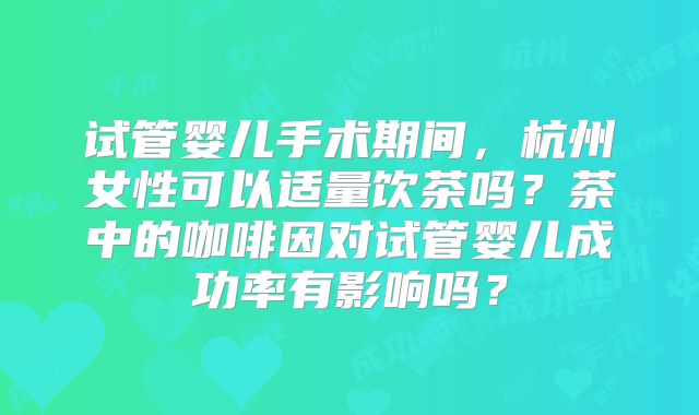 试管婴儿手术期间，杭州女性可以适量饮茶吗？茶中的咖啡因对试管婴儿成功率有影响吗？