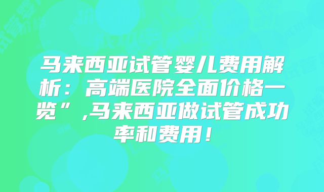 马来西亚试管婴儿费用解析：高端医院全面价格一览”,马来西亚做试管成功率和费用！
