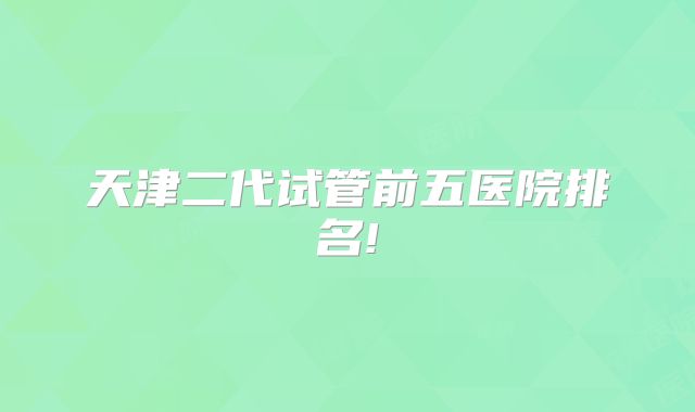 天津二代试管前五医院排名!
