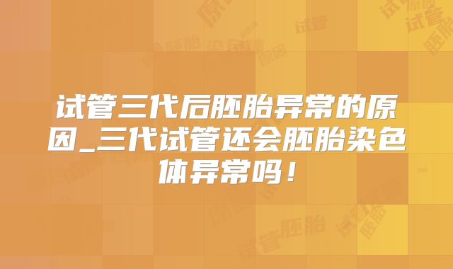 试管三代后胚胎异常的原因_三代试管还会胚胎染色体异常吗！