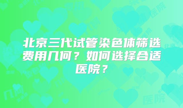 北京三代试管染色体筛选费用几何？如何选择合适医院？