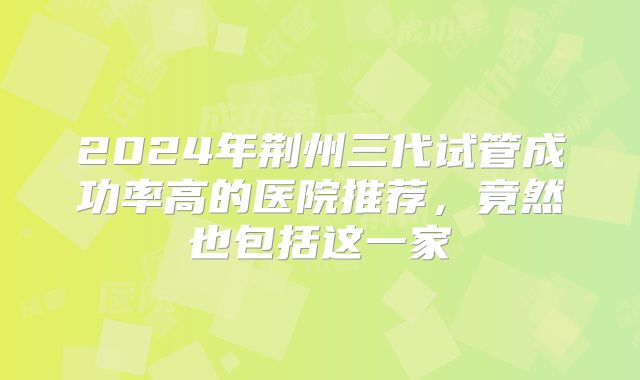 2024年荆州三代试管成功率高的医院推荐，竟然也包括这一家