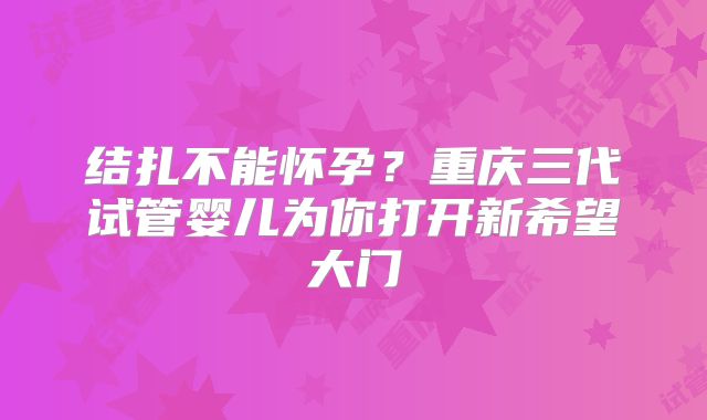 结扎不能怀孕？重庆三代试管婴儿为你打开新希望大门