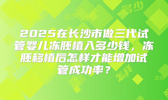 2025在长沙市做三代试管婴儿冻胚植入多少钱,冻胚移植后怎样才能增加试管成功率?