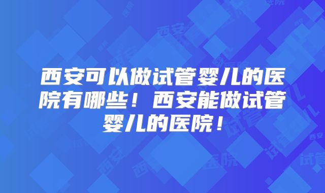 西安可以做试管婴儿的医院有哪些！西安能做试管婴儿的医院！