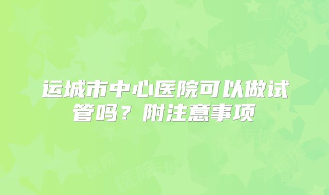 运城市中心医院可以做试管吗？附注意事项
