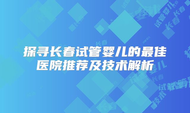 探寻长春试管婴儿的最佳医院推荐及技术解析