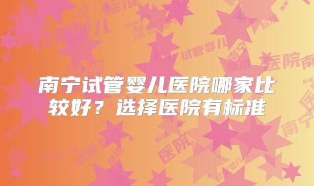 南宁试管婴儿医院哪家比较好？选择医院有标准