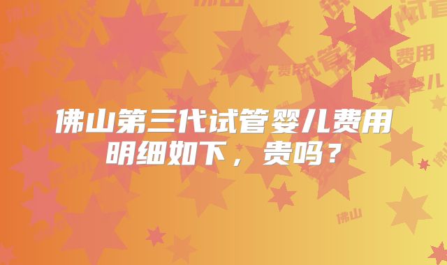 佛山第三代试管婴儿费用明细如下，贵吗？