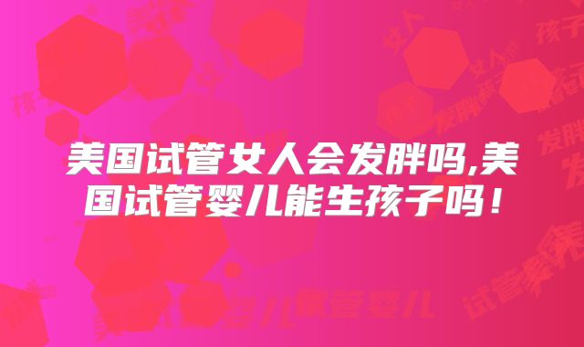 美国试管女人会发胖吗,美国试管婴儿能生孩子吗！