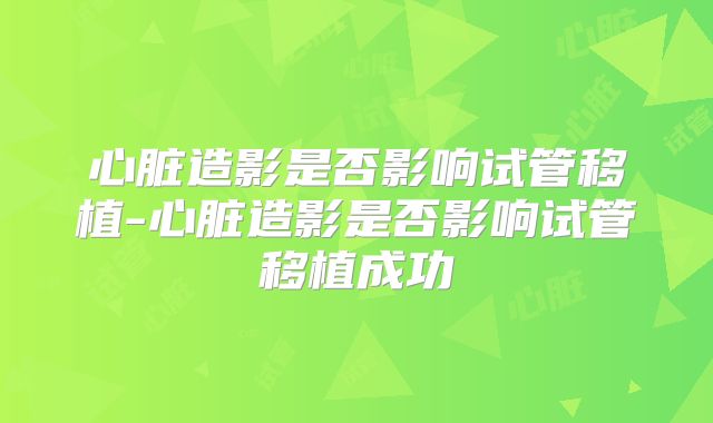 心脏造影是否影响试管移植-心脏造影是否影响试管移植成功