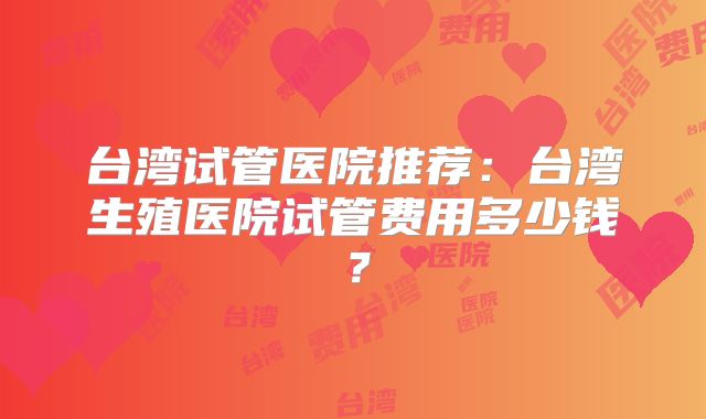 台湾试管医院推荐：台湾生殖医院试管费用多少钱？