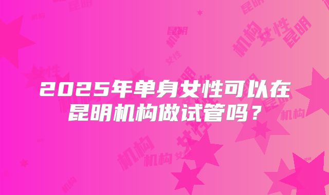 2025年单身女性可以在昆明机构做试管吗？